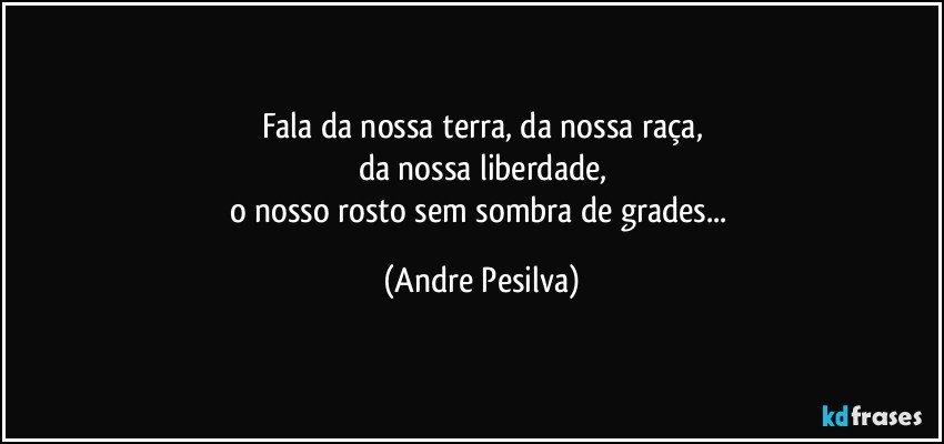 Fala da nossa terra, da nossa raça,
da nossa liberdade,
o nosso rosto sem sombra de grades... (Andre Pesilva)