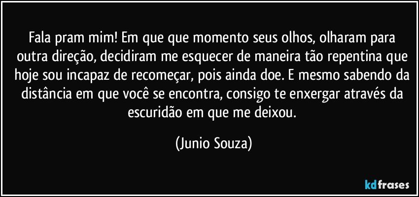 Fala pram mim! Em que que momento seus olhos, olharam para outra direção, decidiram me esquecer de maneira tão repentina que hoje sou incapaz de recomeçar, pois ainda doe. E mesmo sabendo da distância em que você se  encontra, consigo te  enxergar através da escuridão em que me deixou. (Junio Souza)