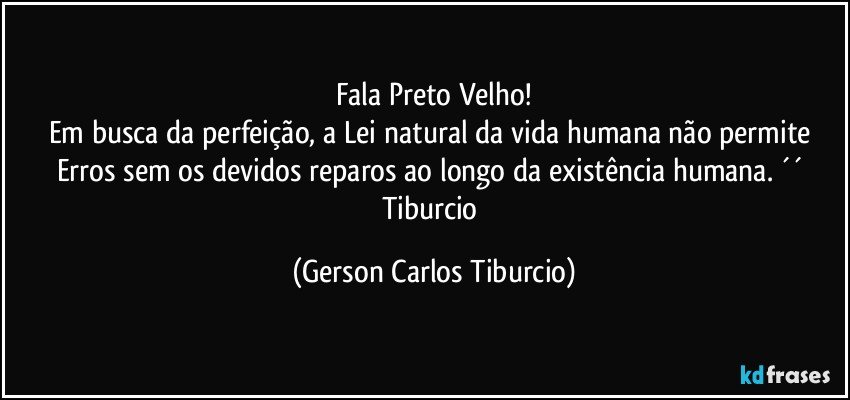 Fala Preto Velho!
Em busca da perfeição, a Lei natural da vida humana não permite Erros sem os devidos reparos ao longo da existência humana. ´´ Tiburcio (Gerson Carlos Tiburcio)