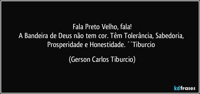 Fala Preto Velho, fala!
A Bandeira de Deus não tem cor. Têm Tolerância, Sabedoria, Prosperidade e Honestidade. ´´Tiburcio (Gerson Carlos Tiburcio)