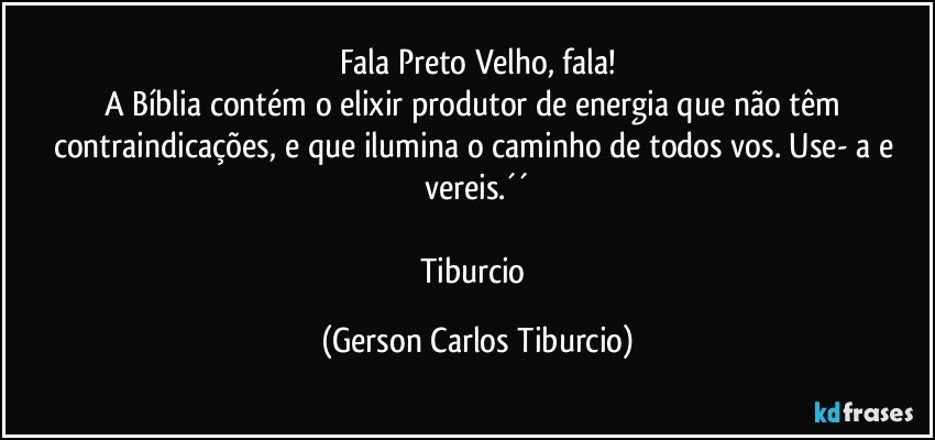 Fala Preto Velho, fala!
A Bíblia contém o elixir produtor de energia que não têm contraindicações, e que ilumina o caminho de todos vos. Use- a e vereis.´´

Tiburcio (Gerson Carlos Tiburcio)