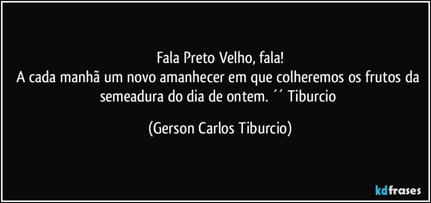 Fala Preto Velho, fala!
A cada manhã um novo amanhecer em que colheremos os frutos da semeadura do dia de ontem. ´´ Tiburcio (Gerson Carlos Tiburcio)