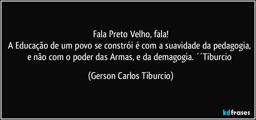 Fala Preto Velho, fala!
A Educação de um povo se constrói é com a suavidade da pedagogia, e não com o poder das Armas, e da demagogia. ´´Tiburcio (Gerson Carlos Tiburcio)