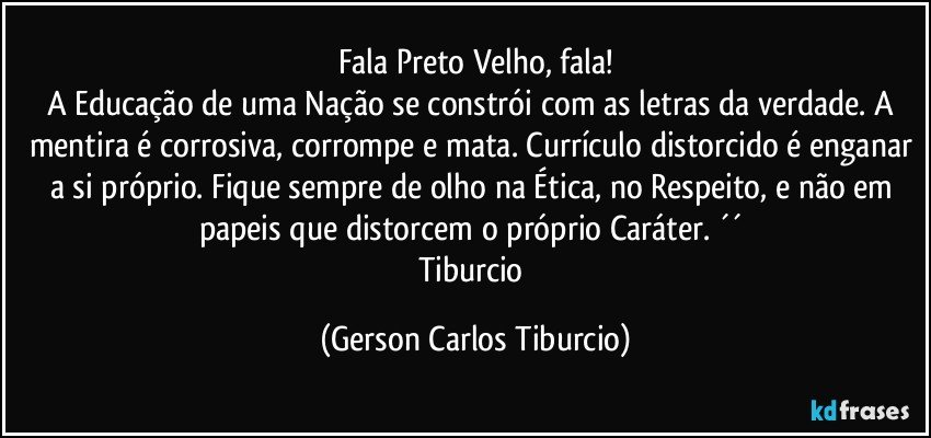 Fala Preto Velho, fala!
A Educação de uma Nação se constrói com as letras da verdade. A mentira é corrosiva, corrompe e mata. Currículo distorcido é enganar a si próprio. Fique sempre de olho na Ética, no Respeito, e não em papeis que distorcem o próprio Caráter. ´´ 
Tiburcio (Gerson Carlos Tiburcio)