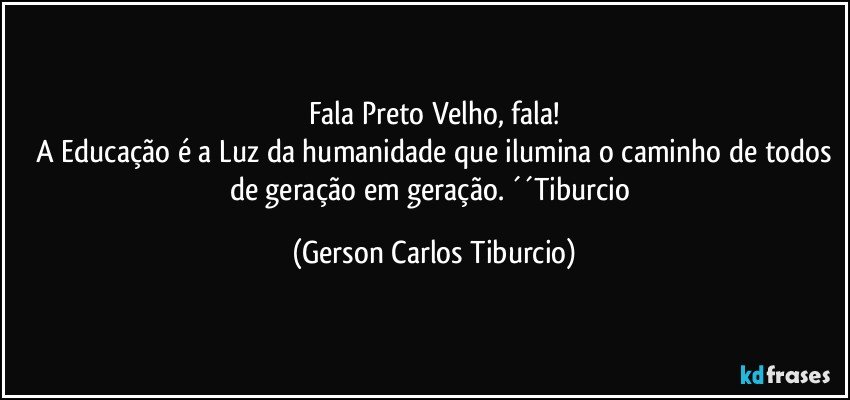 Fala Preto Velho, fala!
 A Educação é a Luz da humanidade que ilumina o caminho de todos de geração em geração. ´´Tiburcio (Gerson Carlos Tiburcio)