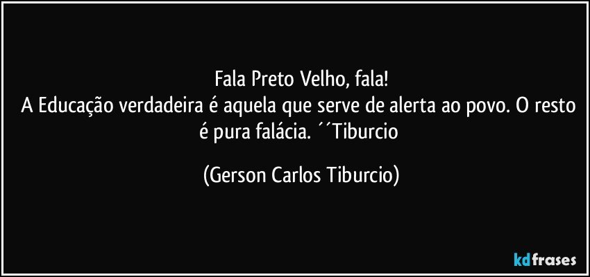 Fala Preto Velho, fala!
A Educação verdadeira é aquela que serve de alerta ao povo. O resto é pura falácia. ´´Tiburcio (Gerson Carlos Tiburcio)