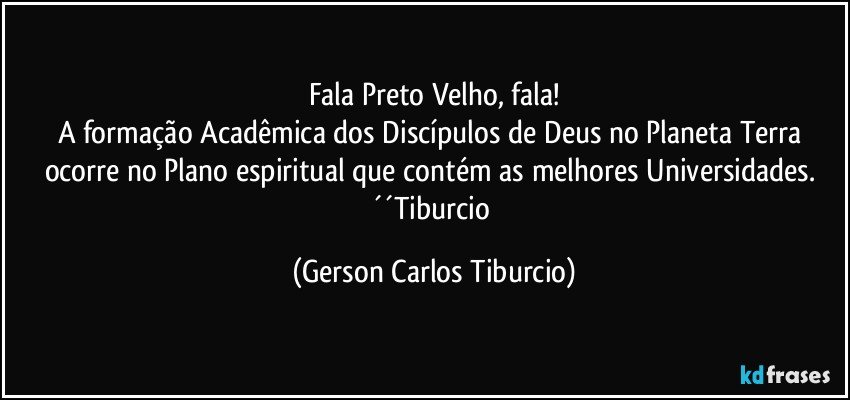 Fala Preto Velho, fala!
A formação Acadêmica dos Discípulos de Deus no Planeta Terra ocorre no Plano espiritual que contém as melhores Universidades. ´´Tiburcio (Gerson Carlos Tiburcio)