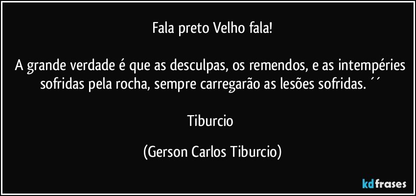 Fala preto Velho fala!

A grande verdade é que as desculpas, os remendos, e as intempéries sofridas pela rocha, sempre carregarão as lesões sofridas. ´´ 

Tiburcio (Gerson Carlos Tiburcio)