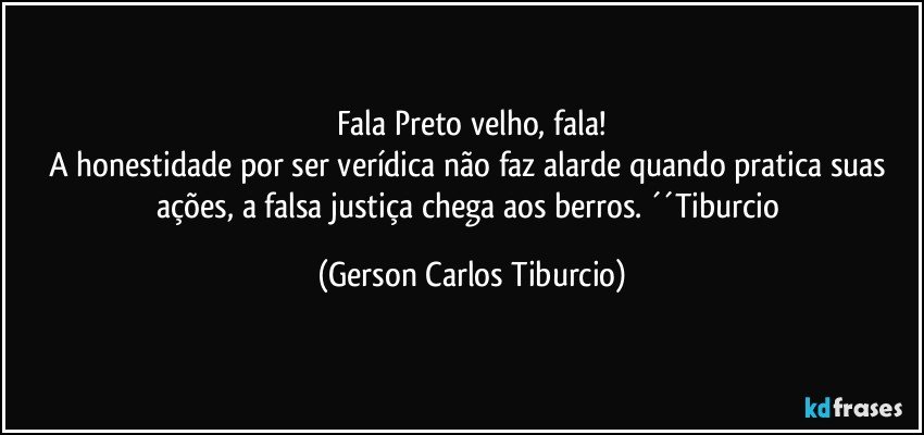 Fala Preto velho, fala!
A honestidade por ser verídica não faz alarde quando pratica suas ações, a falsa justiça chega aos berros. ´´Tiburcio (Gerson Carlos Tiburcio)