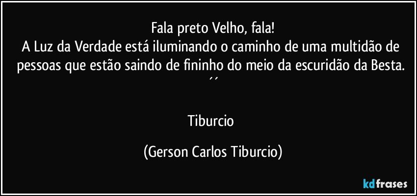 Fala preto Velho, fala!
A Luz da Verdade está iluminando o caminho de uma multidão de pessoas que estão saindo de fininho do meio da escuridão da Besta. ´´

Tiburcio (Gerson Carlos Tiburcio)