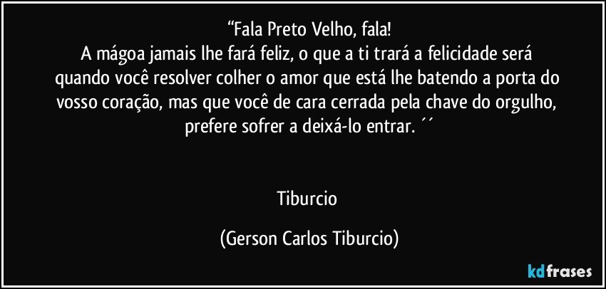 “Fala Preto Velho, fala!
A mágoa jamais lhe fará feliz, o que a ti trará a felicidade será quando você resolver colher o amor que está lhe batendo a porta do vosso coração, mas que você de cara cerrada pela chave do orgulho, prefere sofrer a deixá-lo entrar. ´´


Tiburcio (Gerson Carlos Tiburcio)