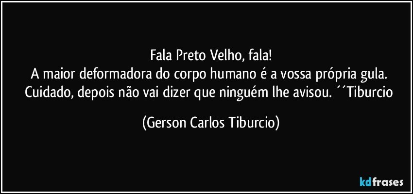 Fala Preto Velho, fala!
A maior deformadora do corpo humano é a vossa própria gula. Cuidado, depois não vai dizer que ninguém lhe avisou. ´´Tiburcio (Gerson Carlos Tiburcio)