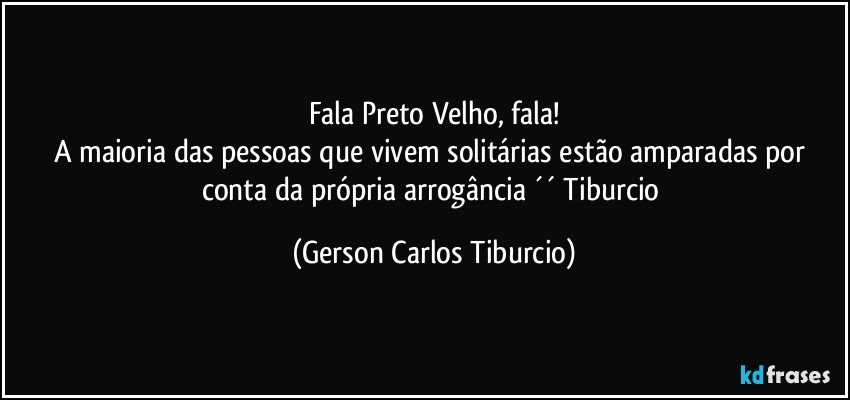 Fala Preto Velho, fala!
A maioria das pessoas que vivem solitárias estão amparadas por conta da própria arrogância ´´ Tiburcio (Gerson Carlos Tiburcio)