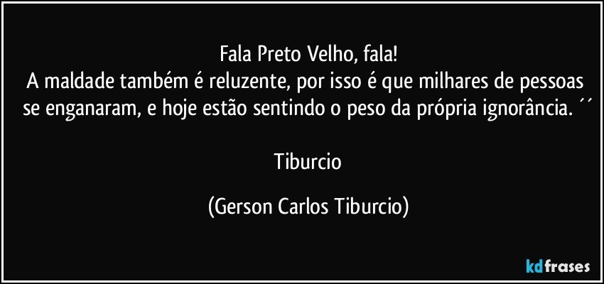 Fala Preto Velho, fala!
A maldade também é reluzente, por isso é que milhares de pessoas se enganaram, e hoje estão sentindo o peso da própria ignorância. ´´

 Tiburcio (Gerson Carlos Tiburcio)