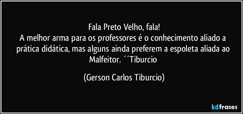 Fala Preto Velho, fala!
A melhor arma para os professores é o conhecimento aliado a prática didática, mas alguns ainda preferem a espoleta aliada ao Malfeitor. ´´Tiburcio (Gerson Carlos Tiburcio)