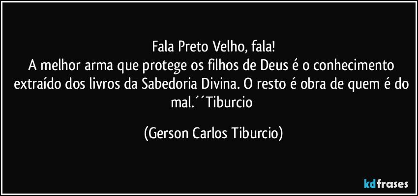 Fala Preto Velho, fala!
A melhor arma que protege os filhos de Deus é o conhecimento extraído dos livros da Sabedoria Divina. O resto é obra de quem é do mal.´´Tiburcio (Gerson Carlos Tiburcio)