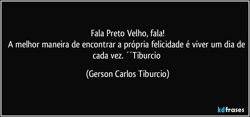 Fala Preto Velho, fala!
A melhor maneira de encontrar a própria felicidade é viver um dia de cada vez. ´´Tiburcio (Gerson Carlos Tiburcio)