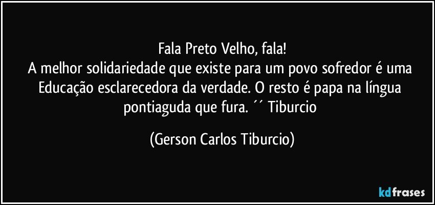 Fala Preto Velho, fala!
A melhor solidariedade que existe para um povo sofredor é uma Educação esclarecedora da verdade. O resto é papa na língua pontiaguda que fura. ´´ Tiburcio (Gerson Carlos Tiburcio)