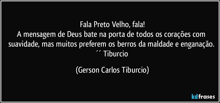 Fala Preto Velho, fala!
A mensagem de Deus bate na porta de todos os corações com suavidade, mas muitos preferem os berros da maldade e enganação. ´´ Tiburcio (Gerson Carlos Tiburcio)