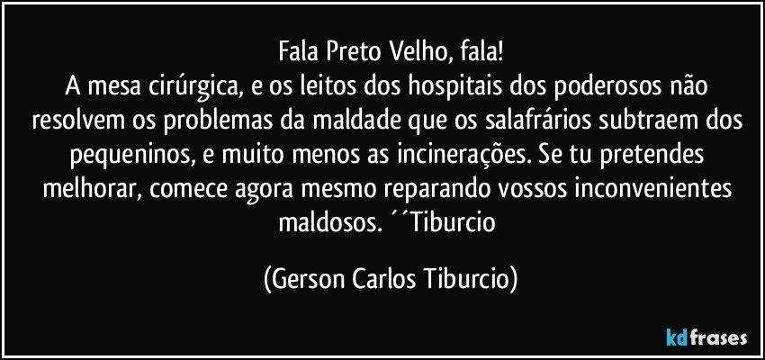 Fala Preto Velho, fala!
A mesa cirúrgica, e os leitos dos hospitais dos poderosos não resolvem os problemas da maldade que os salafrários subtraem dos pequeninos, e muito menos as incinerações. Se tu pretendes melhorar, comece agora mesmo reparando vossos inconvenientes maldosos. ´´Tiburcio (Gerson Carlos Tiburcio)