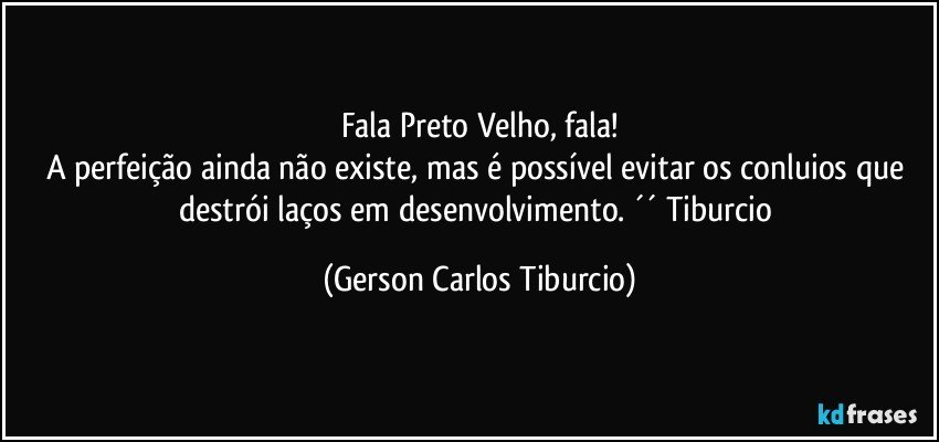 Fala Preto Velho, fala!
A perfeição ainda não existe, mas é possível evitar os conluios que destrói laços em desenvolvimento. ´´ Tiburcio (Gerson Carlos Tiburcio)