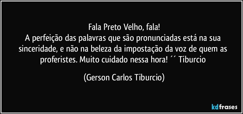 Fala Preto Velho, fala!
A perfeição das palavras que são pronunciadas está na sua sinceridade, e não na beleza da impostação da voz de quem as proferistes. Muito cuidado nessa hora! ´´ Tiburcio (Gerson Carlos Tiburcio)