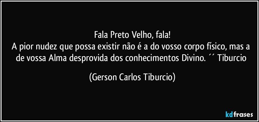 Fala Preto Velho, fala!
A pior nudez que possa existir não é a do vosso corpo físico, mas a de vossa Alma desprovida dos conhecimentos Divino. ´´ Tiburcio (Gerson Carlos Tiburcio)