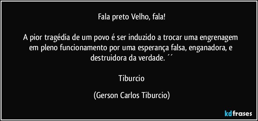 Fala preto Velho, fala!

A pior tragédia de um povo é ser induzido a trocar uma engrenagem em pleno funcionamento por uma esperança falsa, enganadora, e destruidora da verdade. ´´

 Tiburcio (Gerson Carlos Tiburcio)