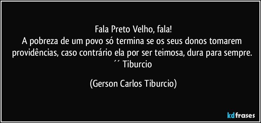 Fala Preto Velho, fala!
A pobreza de um povo só termina se os seus donos tomarem providências, caso contrário ela por ser teimosa, dura para sempre. ´´ Tiburcio (Gerson Carlos Tiburcio)