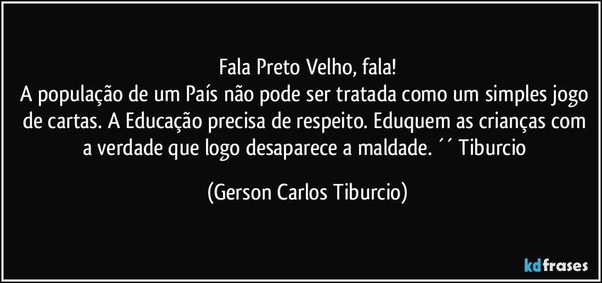 Fala Preto Velho, fala!
A população de um País não pode ser tratada como um simples jogo de cartas. A Educação precisa de respeito. Eduquem as crianças com a verdade que logo desaparece a maldade. ´´ Tiburcio (Gerson Carlos Tiburcio)