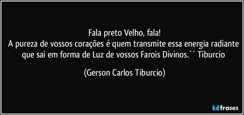 Fala preto Velho, fala!
A pureza de vossos corações é quem transmite essa energia radiante que sai em forma de Luz de vossos Farois Divinos.´´ Tiburcio (Gerson Carlos Tiburcio)