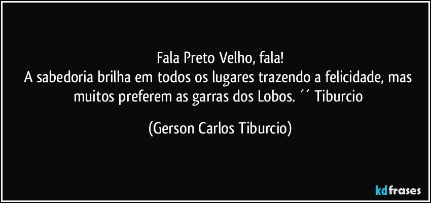 Fala Preto Velho, fala!
A sabedoria brilha em todos os lugares trazendo a felicidade, mas muitos preferem as garras dos Lobos. ´´ Tiburcio (Gerson Carlos Tiburcio)