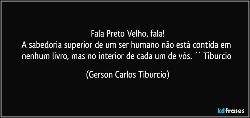 Fala Preto Velho, fala!
A sabedoria superior de um ser humano não está contida em nenhum livro, mas no interior de cada um de vós. ´´ Tiburcio (Gerson Carlos Tiburcio)