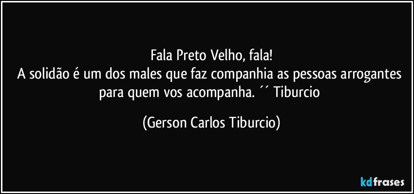 Fala Preto Velho, fala!
A solidão é um dos males que faz companhia as pessoas arrogantes para quem vos acompanha.  ´´ Tiburcio (Gerson Carlos Tiburcio)