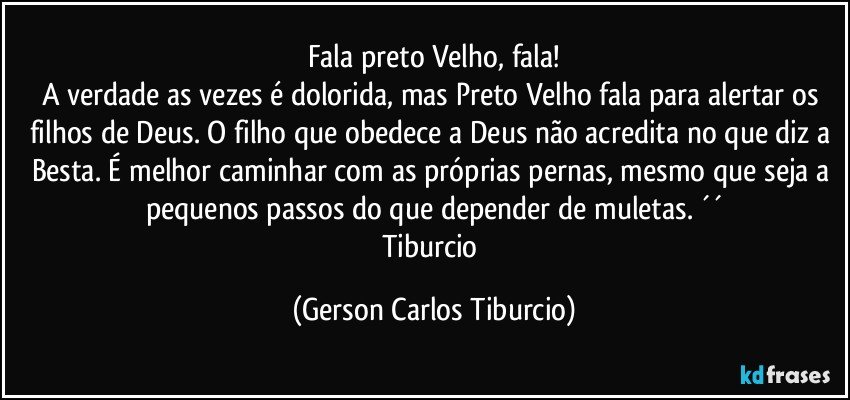 Fala preto Velho, fala!
A verdade as vezes é dolorida, mas Preto Velho fala para alertar os filhos de Deus. O filho que obedece a Deus não acredita no que diz a Besta. É melhor caminhar com as próprias pernas, mesmo que seja a pequenos passos do que depender de muletas. ´´
Tiburcio (Gerson Carlos Tiburcio)