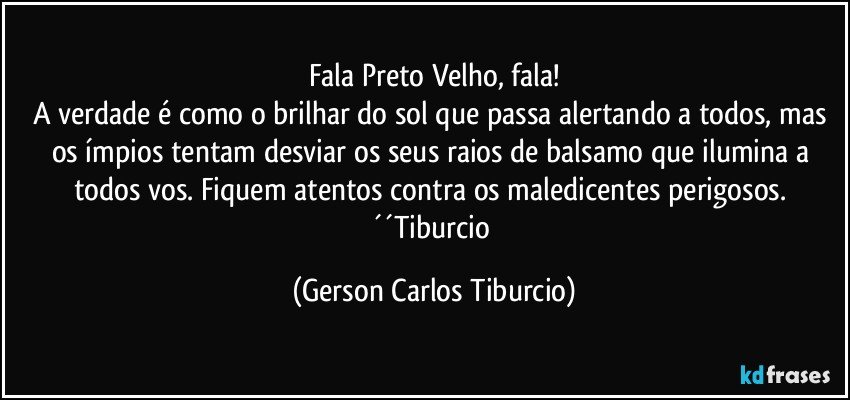 Fala Preto Velho, fala!
A verdade é como o brilhar do sol que passa alertando a todos, mas os ímpios tentam desviar os seus raios de balsamo que ilumina a todos vos. Fiquem atentos contra os maledicentes perigosos. ´´Tiburcio (Gerson Carlos Tiburcio)