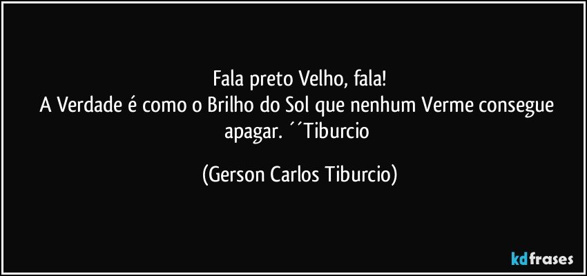 Fala preto Velho, fala!
A Verdade é como o Brilho do Sol que nenhum Verme consegue apagar. ´´Tiburcio (Gerson Carlos Tiburcio)