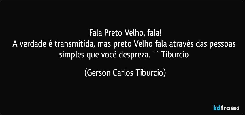 Fala Preto Velho, fala!
A verdade é transmitida, mas preto Velho fala através das pessoas simples que você despreza. ´´ Tiburcio (Gerson Carlos Tiburcio)