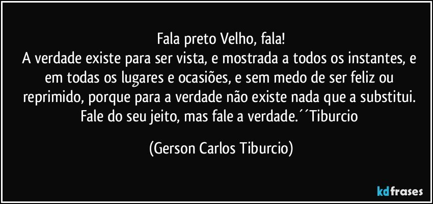 Fala preto Velho, fala!
A verdade existe para ser vista, e mostrada a todos os instantes, e em todas os lugares e ocasiões, e sem medo de ser feliz ou reprimido, porque para a verdade não existe nada que a substitui. Fale do seu jeito, mas fale a verdade.´´Tiburcio (Gerson Carlos Tiburcio)