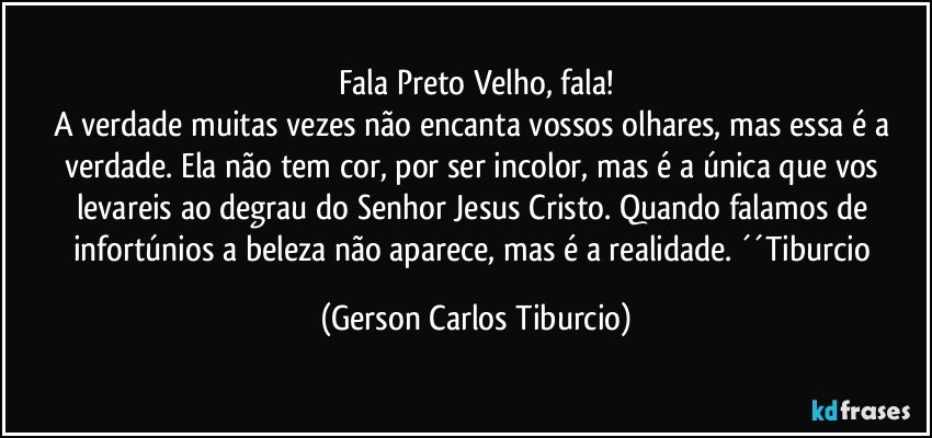 Fala Preto Velho, fala!
A verdade muitas vezes não encanta vossos olhares, mas essa é a verdade. Ela não tem cor, por ser incolor, mas é a única que vos levareis ao degrau do Senhor Jesus Cristo. Quando falamos de infortúnios a beleza não aparece, mas é a realidade. ´´Tiburcio (Gerson Carlos Tiburcio)