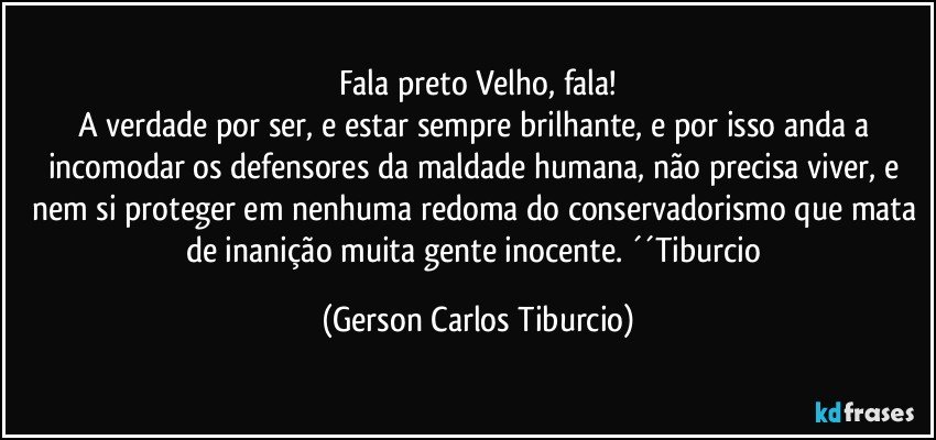 Fala preto Velho, fala!
A verdade por ser, e estar sempre brilhante, e por isso anda a incomodar os defensores da maldade humana, não precisa viver, e nem si proteger em nenhuma redoma do conservadorismo que mata de inanição muita gente inocente. ´´Tiburcio (Gerson Carlos Tiburcio)