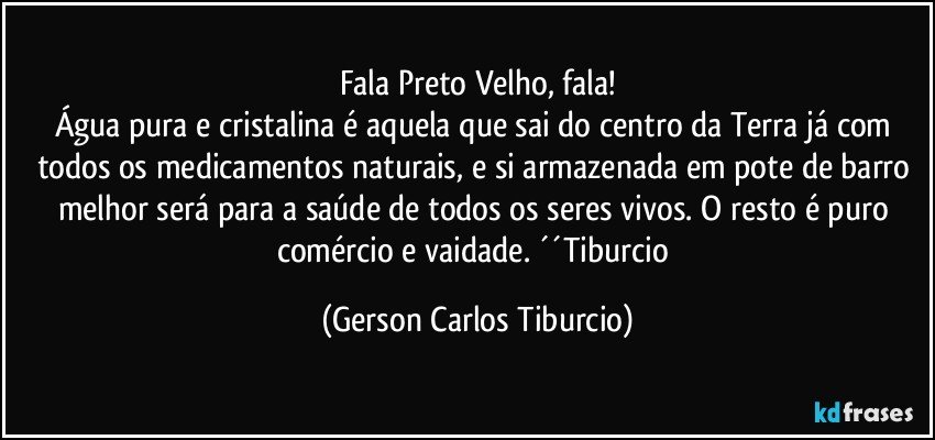 Fala Preto Velho, fala!
Água pura e cristalina é aquela que sai do centro da Terra já com todos os medicamentos naturais, e si armazenada em pote de barro melhor será para a saúde de todos os seres vivos. O resto é puro comércio e vaidade. ´´Tiburcio (Gerson Carlos Tiburcio)