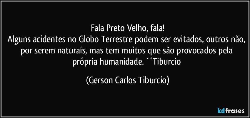 Fala Preto Velho, fala!
Alguns acidentes no Globo Terrestre podem ser evitados, outros não, por serem naturais, mas tem muitos que são provocados pela própria humanidade. ´´Tiburcio (Gerson Carlos Tiburcio)