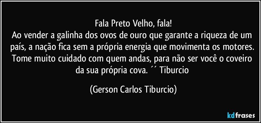 Fala Preto Velho, fala!
Ao vender a galinha dos ovos de ouro que garante a riqueza de um país, a nação fica sem a própria energia que movimenta os motores. Tome muito cuidado com quem andas, para não ser você o coveiro da sua própria cova. ´´ Tiburcio (Gerson Carlos Tiburcio)