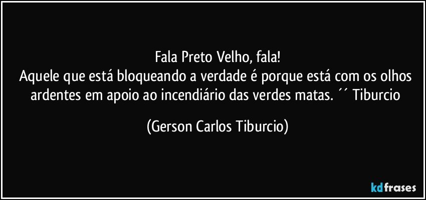 Fala Preto Velho, fala!
Aquele que está bloqueando a verdade é porque está com os olhos ardentes em apoio ao incendiário das verdes matas. ´´ Tiburcio (Gerson Carlos Tiburcio)