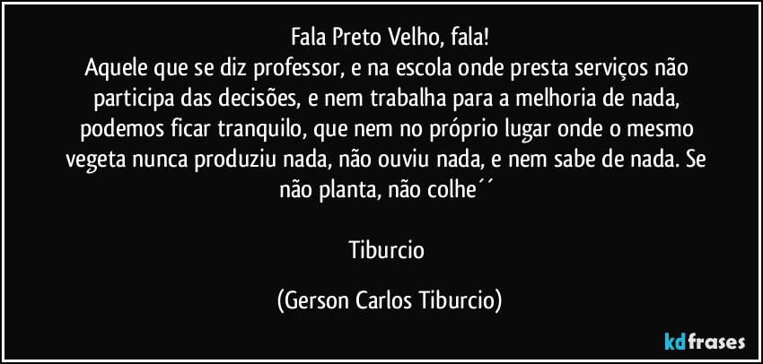 Fala Preto Velho, fala!
Aquele que se diz professor, e na escola onde presta serviços não participa das decisões, e nem trabalha para a melhoria de nada, podemos ficar tranquilo, que nem no próprio lugar onde o mesmo vegeta nunca produziu nada, não ouviu nada, e nem sabe de nada. Se não planta, não colhe´´ 

Tiburcio (Gerson Carlos Tiburcio)