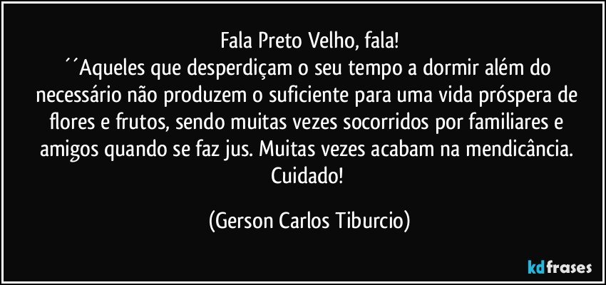 Fala Preto Velho, fala!
´´Aqueles que desperdiçam o seu tempo a dormir além do necessário não produzem o suficiente para uma vida próspera de flores e frutos, sendo muitas vezes socorridos por familiares e amigos quando se faz jus. Muitas vezes acabam na mendicância. Cuidado! (Gerson Carlos Tiburcio)