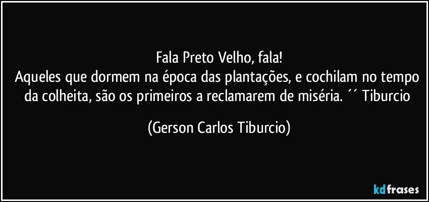 Fala Preto Velho, fala!
Aqueles que dormem na época das plantações, e cochilam no tempo da colheita, são os primeiros a reclamarem de miséria. ´´ Tiburcio (Gerson Carlos Tiburcio)