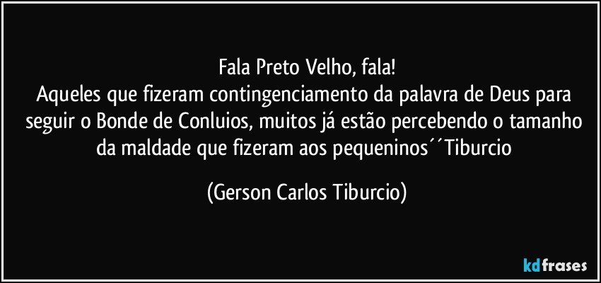 Fala Preto Velho, fala!
Aqueles que fizeram contingenciamento da palavra de Deus para seguir o Bonde de Conluios, muitos já estão percebendo o tamanho da maldade que fizeram aos pequeninos´´Tiburcio (Gerson Carlos Tiburcio)