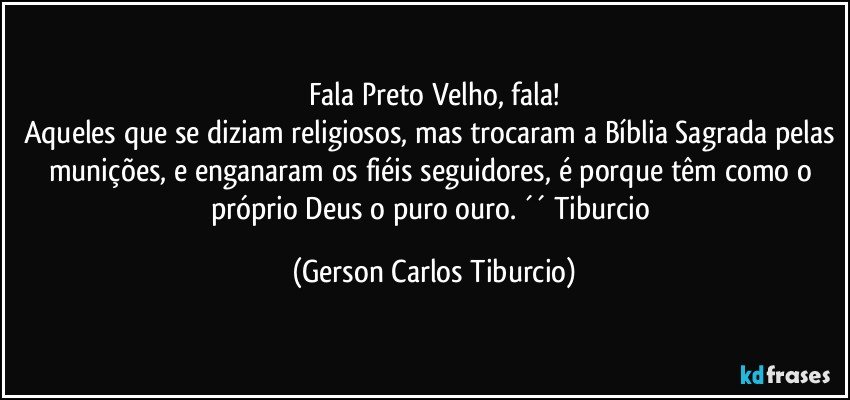 Fala Preto Velho, fala!
Aqueles que se diziam religiosos, mas trocaram a Bíblia Sagrada pelas munições, e enganaram os fiéis seguidores, é porque têm como o próprio Deus o puro ouro. ´´ Tiburcio (Gerson Carlos Tiburcio)